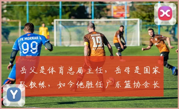 岳父是体育总局主任，岳母是国家队教练，如今他胜任广东篮协会长_1
