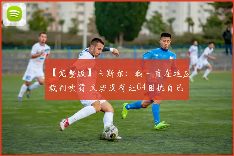 【完整版】卡斯尔：我一直在适应裁判吹罚 文班没有让G4困扰自己