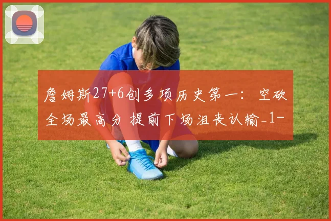 詹姆斯27+6创多项历史第一：空砍全场最高分 提前下场沮丧认输_1