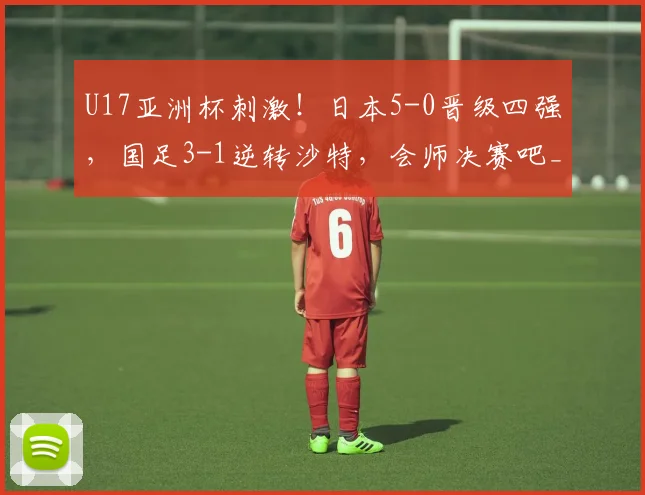 U17亚洲杯刺激！日本5-0晋级四强，国足3-1逆转沙特，会师决赛吧_网易订阅
