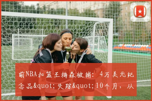 前NBA扣篮王梅森被捕：4万美元纪念品"失踪"10个月，从球星到通缉犯