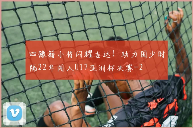 四豫籍小将闪耀吉达！助力国少时隔22年闯入U17亚洲杯决赛