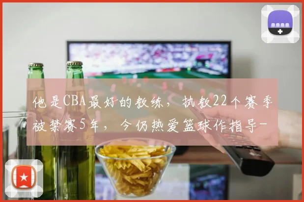 他是CBA最好的教练，执教22个赛季被禁赛5年，今仍热爱篮球作指导