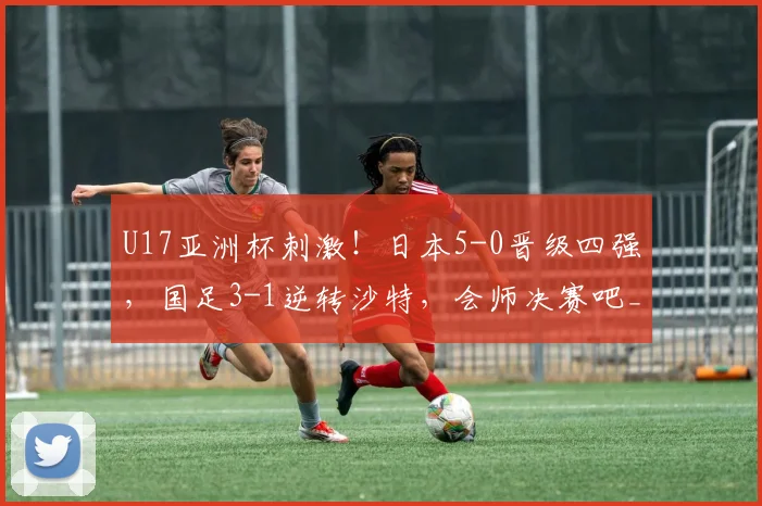 U17亚洲杯刺激！日本5-0晋级四强，国足3-1逆转沙特，会师决赛吧_网易订阅