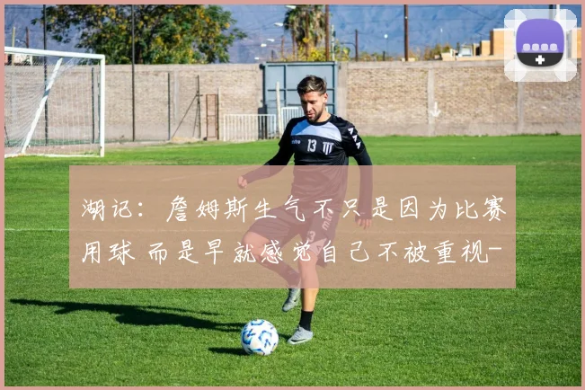 湖记：詹姆斯生气不只是因为比赛用球 而是早就感觉自己不被重视