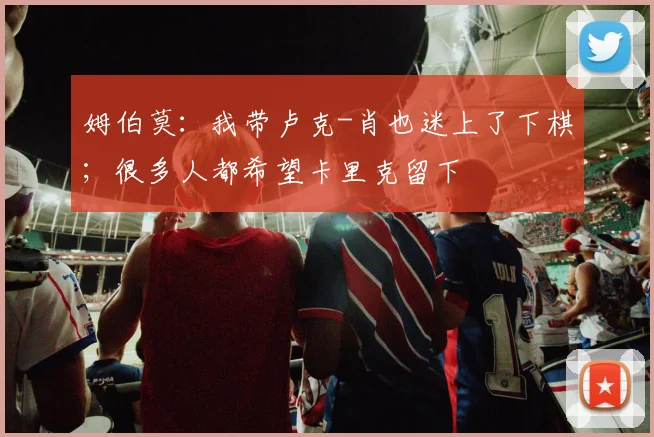 姆伯莫：我带卢克-肖也迷上了下棋；很多人都希望卡里克留下